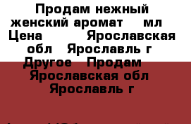 Продам нежный женский аромат 50 мл › Цена ­ 800 - Ярославская обл., Ярославль г. Другое » Продам   . Ярославская обл.,Ярославль г.